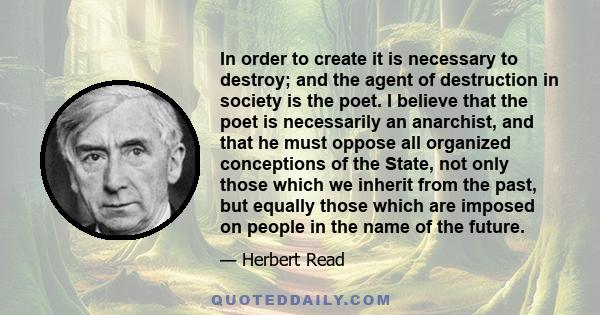 In order to create it is necessary to destroy; and the agent of destruction in society is the poet. I believe that the poet is necessarily an anarchist, and that he must oppose all organized conceptions of the State,