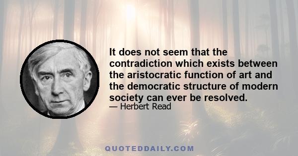 It does not seem that the contradiction which exists between the aristocratic function of art and the democratic structure of modern society can ever be resolved.