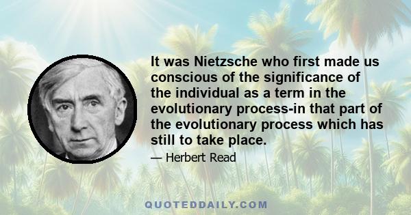 It was Nietzsche who first made us conscious of the significance of the individual as a term in the evolutionary process-in that part of the evolutionary process which has still to take place.