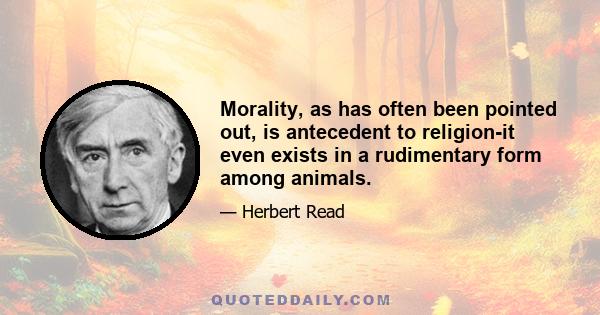 Morality, as has often been pointed out, is antecedent to religion-it even exists in a rudimentary form among animals.