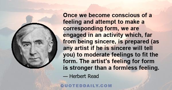 Once we become conscious of a feeling and attempt to make a corresponding form, we are engaged in an activity which, far from being sincere, is prepared (as any artist if he is sincere will tell you) to moderate