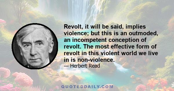 Revolt, it will be said, implies violence; but this is an outmoded, an incompetent conception of revolt. The most effective form of revolt in this violent world we live in is non-violence.