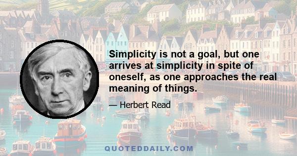 Simplicity is not a goal, but one arrives at simplicity in spite of oneself, as one approaches the real meaning of things.