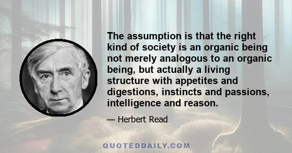 The assumption is that the right kind of society is an organic being not merely analogous to an organic being, but actually a living structure with appetites and digestions, instincts and passions, intelligence and