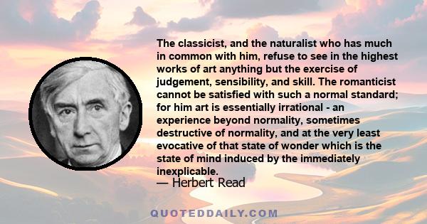 The classicist, and the naturalist who has much in common with him, refuse to see in the highest works of art anything but the exercise of judgement, sensibility, and skill. The romanticist cannot be satisfied with such 