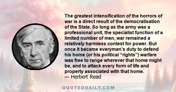 The greatest intensification of the horrors of war is a direct result of the democratisation of the State. So long as the army was a professional unit, the specialist function of a limited number of men, war remained a