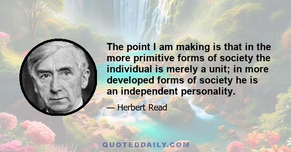 The point I am making is that in the more primitive forms of society the individual is merely a unit; in more developed forms of society he is an independent personality.