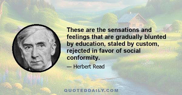 These are the sensations and feelings that are gradually blunted by education, staled by custom, rejected in favor of social conformity.