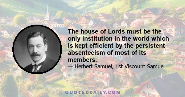 The house of Lords must be the only institution in the world which is kept efficient by the persistent absenteeism of most of its members.