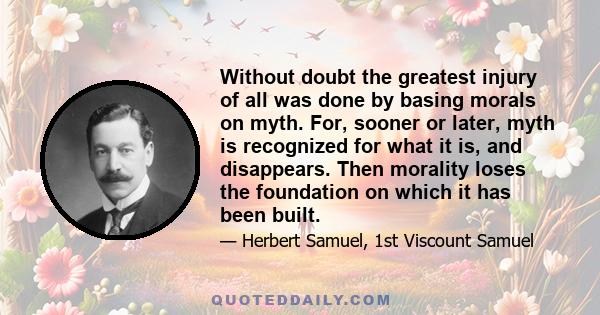 Without doubt the greatest injury of all was done by basing morals on myth. For, sooner or later, myth is recognized for what it is, and disappears. Then morality loses the foundation on which it has been built.