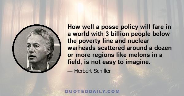 How well a posse policy will fare in a world with 3 billion people below the poverty line and nuclear warheads scattered around a dozen or more regions like melons in a field, is not easy to imagine.