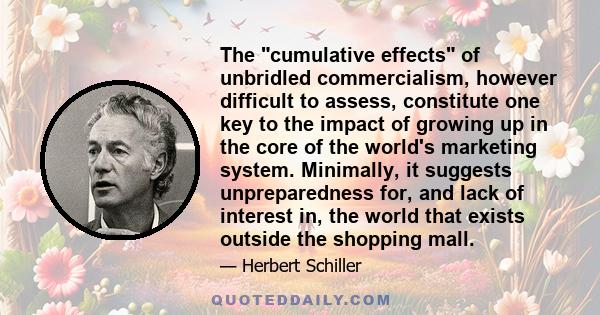 The cumulative effects of unbridled commercialism, however difficult to assess, constitute one key to the impact of growing up in the core of the world's marketing system. Minimally, it suggests unpreparedness for, and