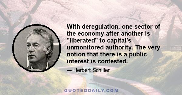 With deregulation, one sector of the economy after another is liberated to capital's unmonitored authority. The very notion that there is a public interest is contested.