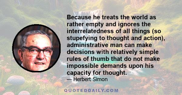 Because he treats the world as rather empty and ignores the interrelatedness of all things (so stupefying to thought and action), administrative man can make decisions with relatively simple rules of thumb that do not