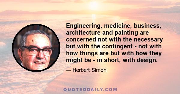 Engineering, medicine, business, architecture and painting are concerned not with the necessary but with the contingent - not with how things are but with how they might be - in short, with design.