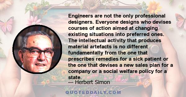 Engineers are not the only professional designers. Everyone designs who devises courses of action aimed at changing existing situations into preferred ones. The intellectual activity that produces material artefacts is