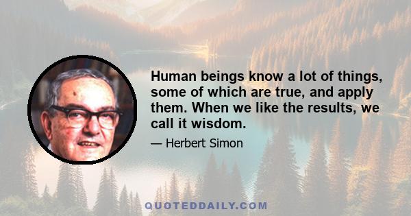 Human beings know a lot of things, some of which are true, and apply them. When we like the results, we call it wisdom.