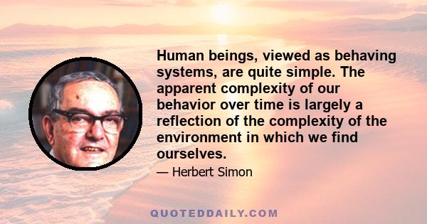 Human beings, viewed as behaving systems, are quite simple. The apparent complexity of our behavior over time is largely a reflection of the complexity of the environment in which we find ourselves.