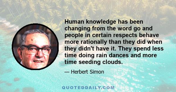 Human knowledge has been changing from the word go and people in certain respects behave more rationally than they did when they didn't have it. They spend less time doing rain dances and more time seeding clouds.