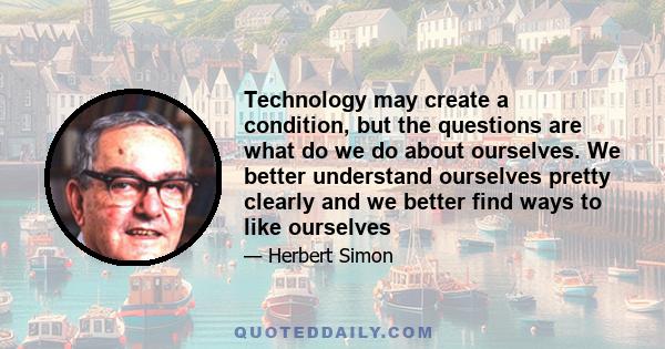 Technology may create a condition, but the questions are what do we do about ourselves. We better understand ourselves pretty clearly and we better find ways to like ourselves