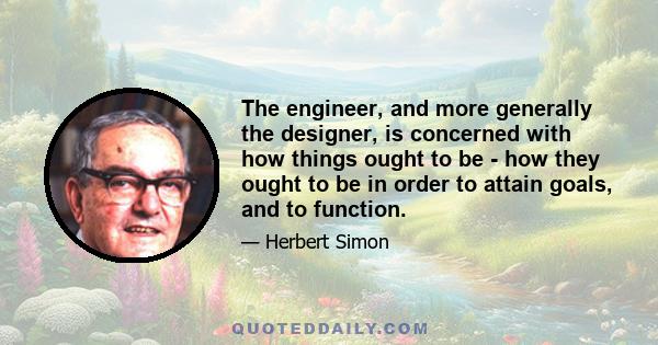 The engineer, and more generally the designer, is concerned with how things ought to be - how they ought to be in order to attain goals, and to function.