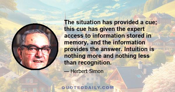 The situation has provided a cue; this cue has given the expert access to information stored in memory, and the information provides the answer. Intuition is nothing more and nothing less than recognition.