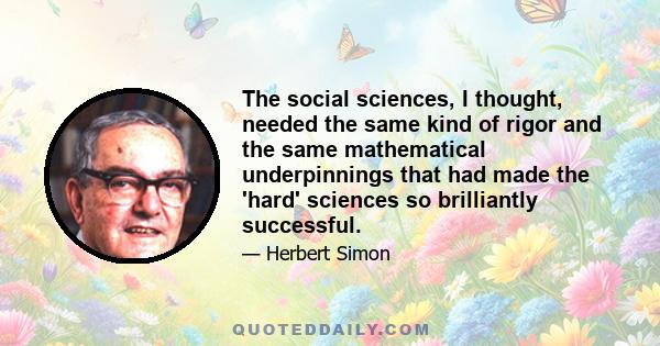 The social sciences, I thought, needed the same kind of rigor and the same mathematical underpinnings that had made the 'hard' sciences so brilliantly successful.