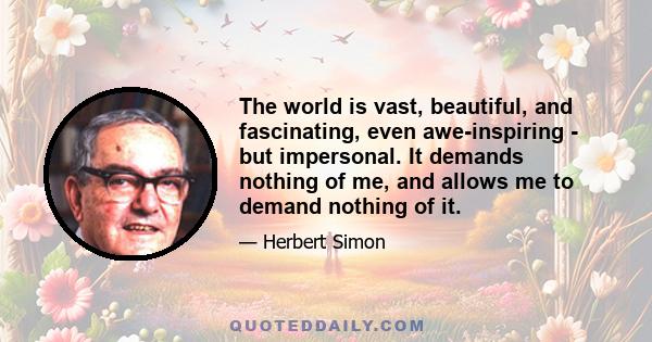 The world is vast, beautiful, and fascinating, even awe-inspiring - but impersonal. It demands nothing of me, and allows me to demand nothing of it.