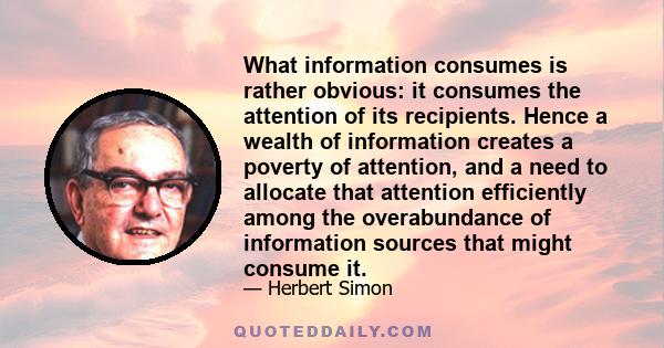 What information consumes is rather obvious: it consumes the attention of its recipients. Hence a wealth of information creates a poverty of attention, and a need to allocate that attention efficiently among the