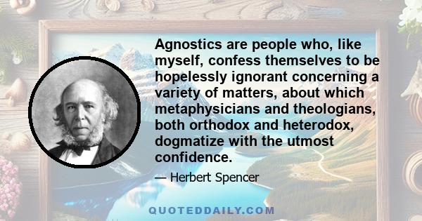 Agnostics are people who, like myself, confess themselves to be hopelessly ignorant concerning a variety of matters, about which metaphysicians and theologians, both orthodox and heterodox, dogmatize with the utmost