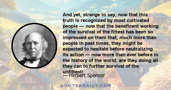 And yet, strange to say, now that this truth is recognized by most cultivated people — now that the beneficent working of the survival of the fittest has been so impressed on them that, much more than people in past