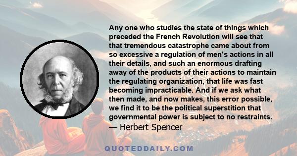 Any one who studies the state of things which preceded the French Revolution will see that that tremendous catastrophe came about from so excessive a regulation of men's actions in all their details, and such an