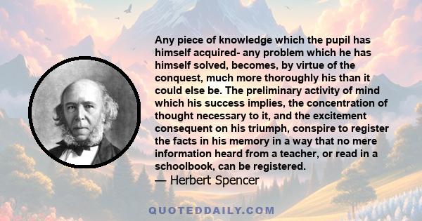 Any piece of knowledge which the pupil has himself acquired- any problem which he has himself solved, becomes, by virtue of the conquest, much more thoroughly his than it could else be. The preliminary activity of mind