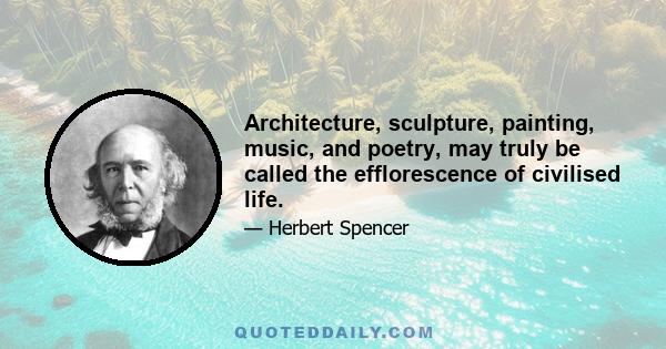 Architecture, sculpture, painting, music, and poetry, may truly be called the efflorescence of civilised life.