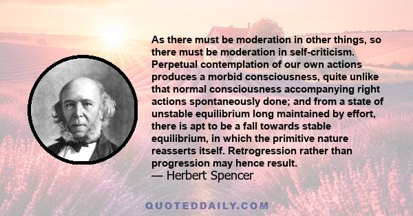 As there must be moderation in other things, so there must be moderation in self-criticism. Perpetual contemplation of our own actions produces a morbid consciousness, quite unlike that normal consciousness accompanying 