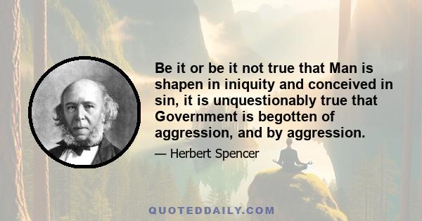 Be it or be it not true that Man is shapen in iniquity and conceived in sin, it is unquestionably true that Government is begotten of aggression, and by aggression.