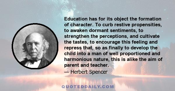 Education has for its object the formation of character. To curb restive propensities, to awaken dormant sentiments, to strengthen the perceptions, and cultivate the tastes, to encourage this feeling and repress that,