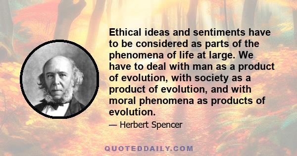 Ethical ideas and sentiments have to be considered as parts of the phenomena of life at large. We have to deal with man as a product of evolution, with society as a product of evolution, and with moral phenomena as