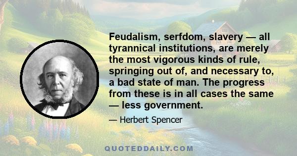 Feudalism, serfdom, slavery — all tyrannical institutions, are merely the most vigorous kinds of rule, springing out of, and necessary to, a bad state of man. The progress from these is in all cases the same — less