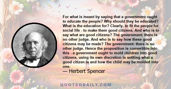 For what is meant by saying that a government ought to educate the people? Why should they be educated? What is the education for? Clearly, to fit the people for social life - to make them good citizens. And who is to