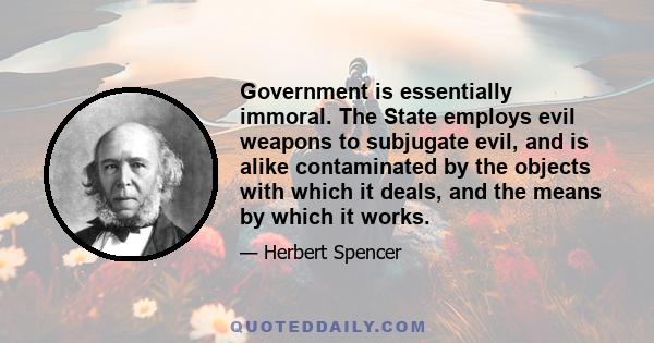 Government is essentially immoral. The State employs evil weapons to subjugate evil, and is alike contaminated by the objects with which it deals, and the means by which it works.