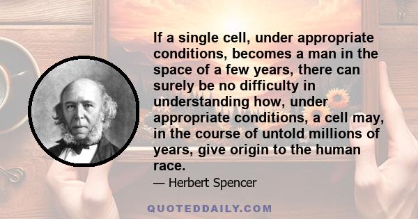 If a single cell, under appropriate conditions, becomes a man in the space of a few years, there can surely be no difficulty in understanding how, under appropriate conditions, a cell may, in the course of untold