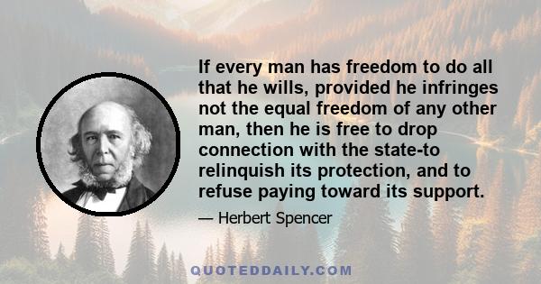 If every man has freedom to do all that he wills, provided he infringes not the equal freedom of any other man, then he is free to drop connection with the state-to relinquish its protection, and to refuse paying toward 