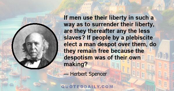 If men use their liberty in such a way as to surrender their liberty, are they thereafter any the less slaves? If people by a plebiscite elect a man despot over them, do they remain free because the despotism was of