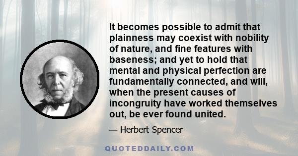 It becomes possible to admit that plainness may coexist with nobility of nature, and fine features with baseness; and yet to hold that mental and physical perfection are fundamentally connected, and will, when the