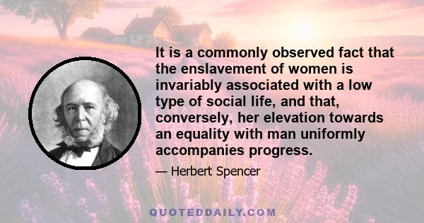 It is a commonly observed fact that the enslavement of women is invariably associated with a low type of social life, and that, conversely, her elevation towards an equality with man uniformly accompanies progress.