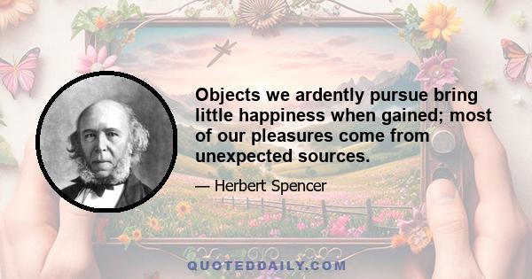 Objects we ardently pursue bring little happiness when gained; most of our pleasures come from unexpected sources.