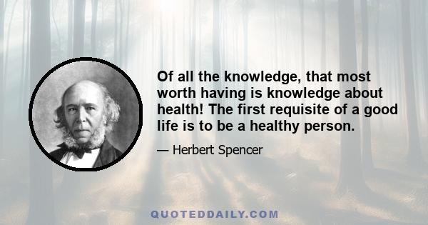 Of all the knowledge, that most worth having is knowledge about health! The first requisite of a good life is to be a healthy person.