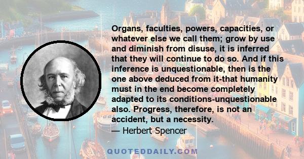 Organs, faculties, powers, capacities, or whatever else we call them; grow by use and diminish from disuse, it is inferred that they will continue to do so. And if this inference is unquestionable, then is the one above 