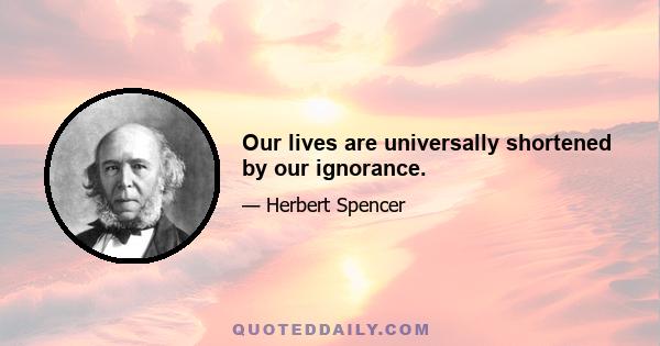 Our lives are universally shortened by our ignorance.